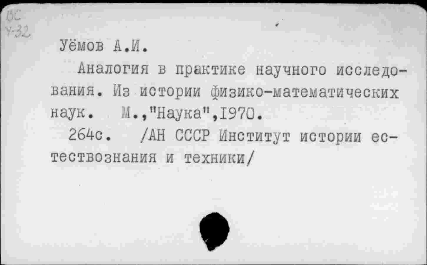 ﻿ИС
Уёмов А.И.
Аналогия в практике научного исследования. Из истории физико-математических наук. М., "Наука",1970.
264с. /АН СССР Институт истории естествознания и техники/